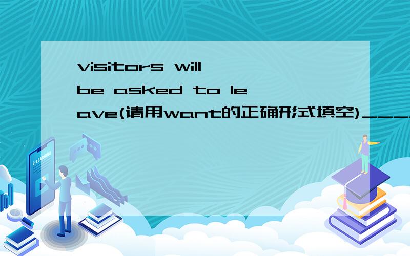 visitors will be asked to leave(请用want的正确形式填空)_____visitors will be asked to leave(请用want的正确形式填空)