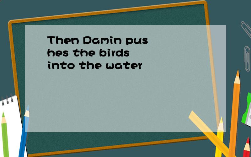 Then Damin pushes the birds into the water
