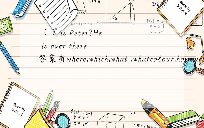 （ ）is Peter?He is over there答案有where,which,what ,whatcolour,howmuch,howold,who,whose,how.