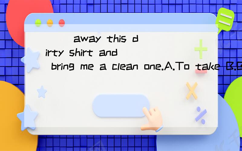 （ ）away this dirty shirt and bring me a clean one.A.To take B.Bring C.Carry D.Take