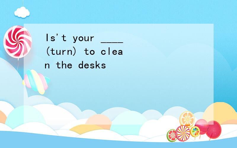 Is't your ____(turn) to clean the desks