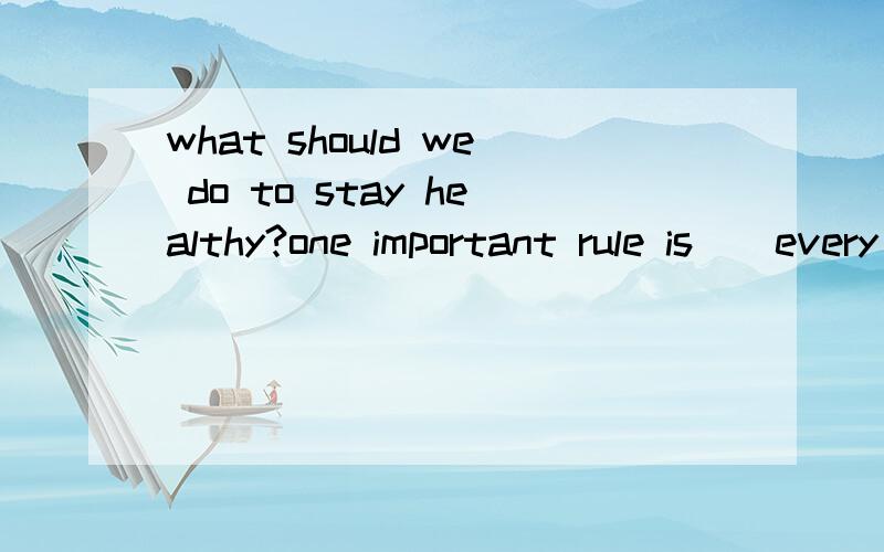 what should we do to stay healthy?one important rule is()every day.
