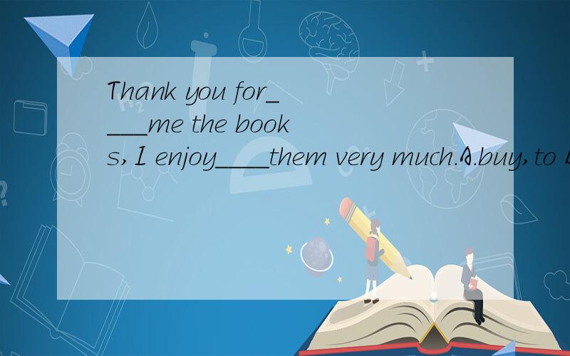 Thank you for____me the books,I enjoy____them very much.A.buy,to B.buying,reading C.boughtD.buys,reads
