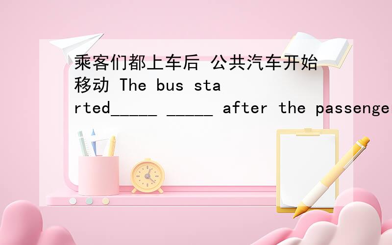 乘客们都上车后 公共汽车开始移动 The bus started_____ _____ after the passengers ____ _____ it.