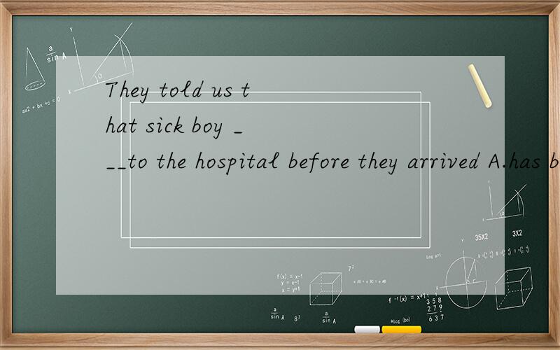 They told us that sick boy ___to the hospital before they arrived A.has been taken B.has takenC.had taken D.had been taken