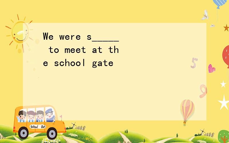 We were s_____ to meet at the school gate