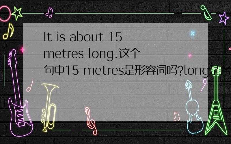 It is about 15metres long.这个句中15 metres是形容词吗?long是名词吗?