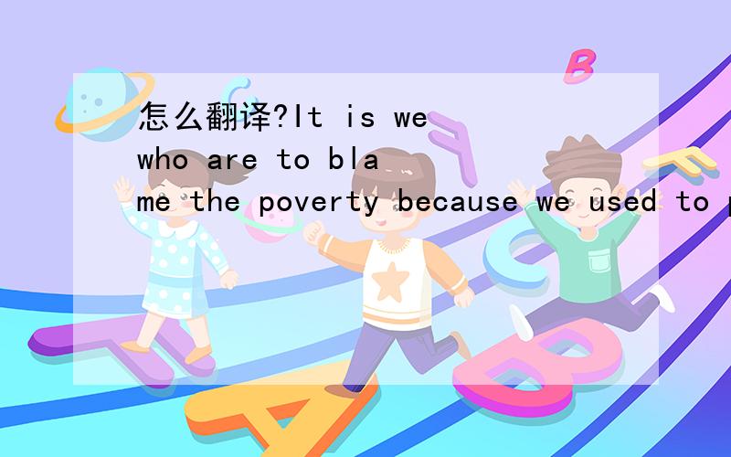 怎么翻译?It is we who are to blame the poverty because we used to produce children without limit.请问这句话怎么翻译?