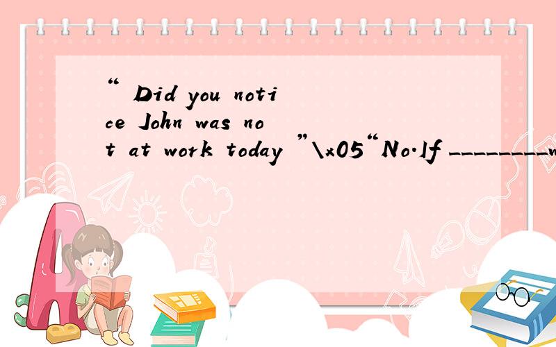 “ Did you notice John was not at work today ”\x05“No.If ________working,I would have noticed it.” \x05a.I’d be b.I wasn't c.I’d been d.weren't