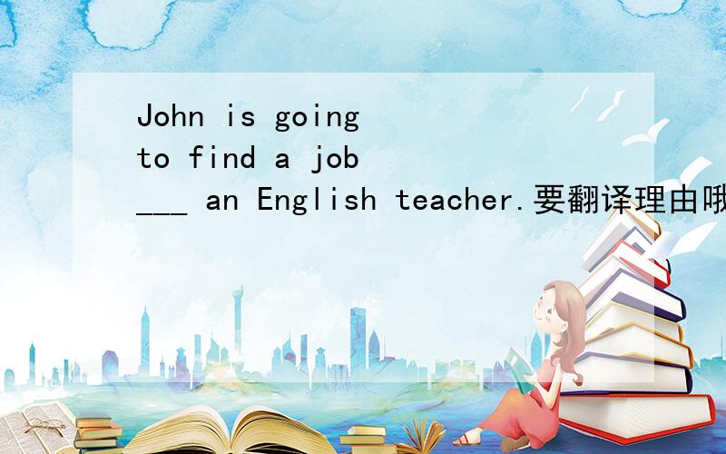 John is going to find a job ___ an English teacher.要翻译理由哦~