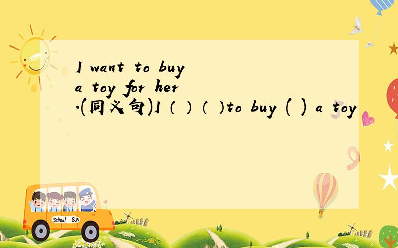 I want to buy a toy for her .(同义句)I （ ） （ ）to buy ( ) a toy