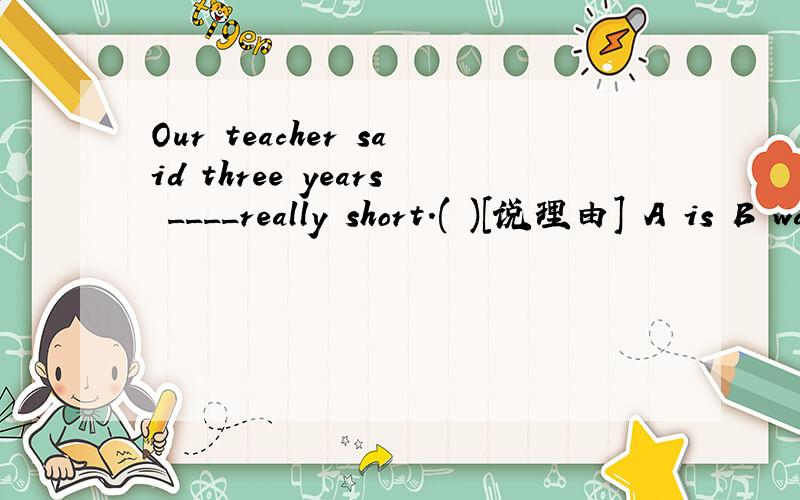 Our teacher said three years ____really short.( )[说理由] A is B was c are D were答对有奖赏