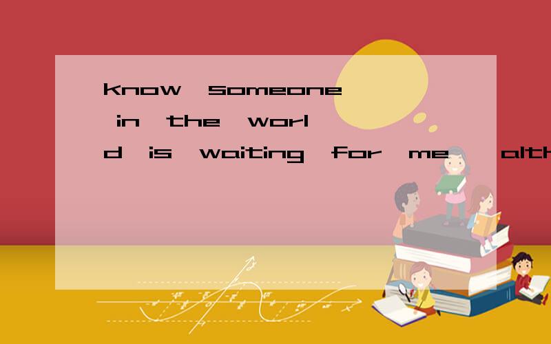 know  someone  in  the  world  is  waiting  for  me,  although  I've  no  idea  of  who  he  is.少了什么