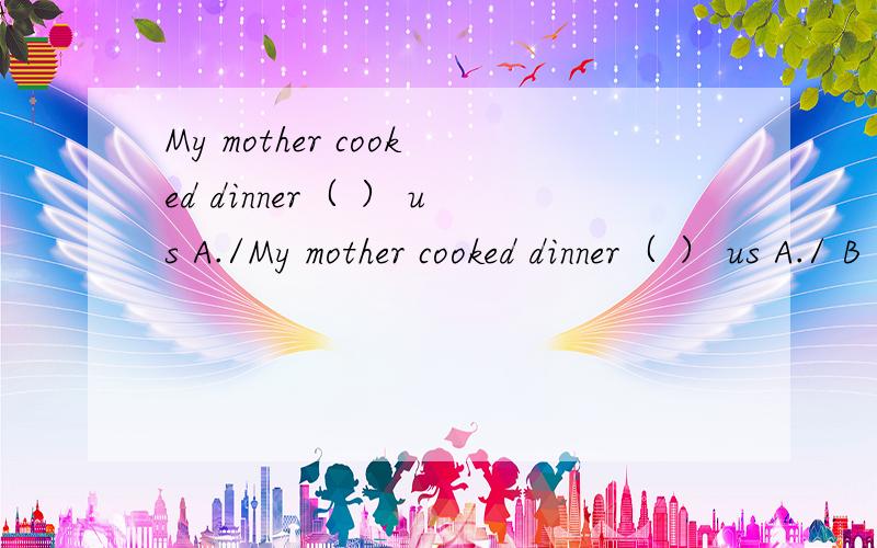 My mother cooked dinner（ ） us A./My mother cooked dinner（ ） us A./ B .for C .to