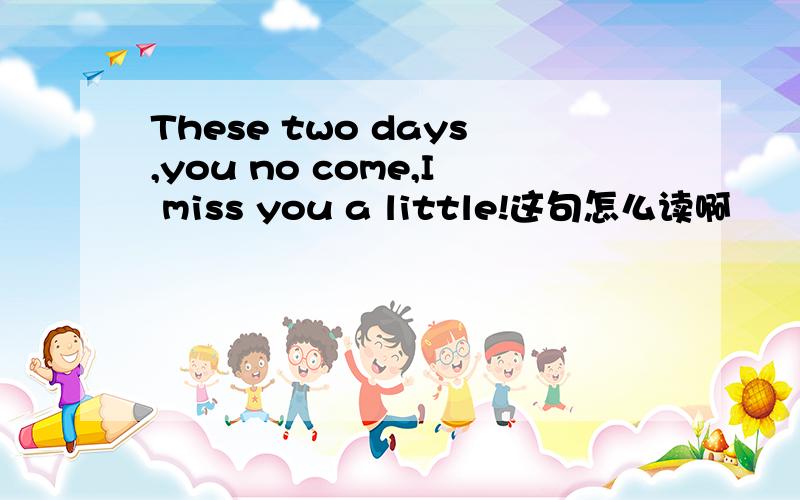 These two days,you no come,I miss you a little!这句怎么读啊