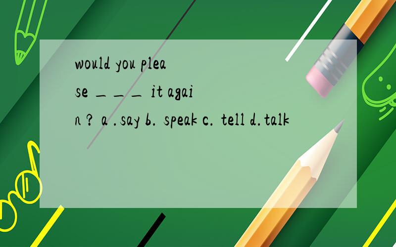 would you please ___ it again ? a .say b. speak c. tell d.talk