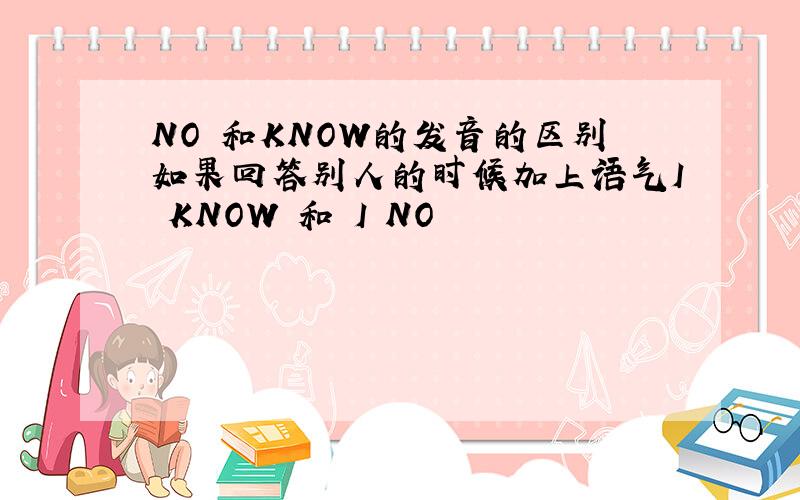 NO 和KNOW的发音的区别如果回答别人的时候加上语气I KNOW 和 I NO