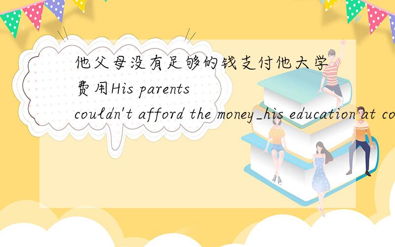 他父母没有足够的钱支付他大学费用His parents couldn't afford the money_his education at college.