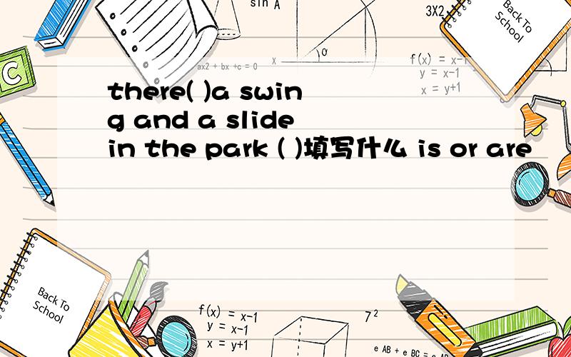 there( )a swing and a slide in the park ( )填写什么 is or are