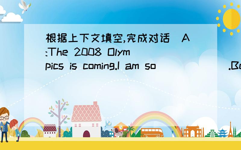根据上下文填空,完成对话．A:The 2008 Olympics is coming.I am so ______.Because it will be held in ______.B:Me too I wish I could be a ___________and run for China in this Game.A:I hope I can be a volunteer and support the 2008 Olympics.B:T