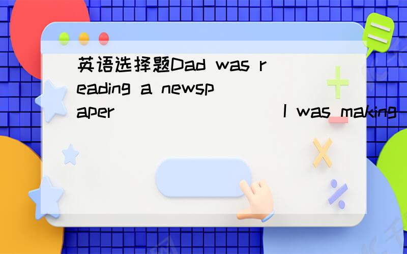 英语选择题Dad was reading a newspaper_________I was making a model ship.A.since B.when C.if D.while 要理由