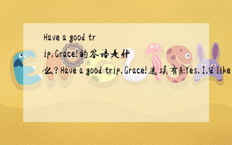 Have a good trip,Grace!的答语是什么?Have a good trip,Grace!选项有A：Yes,I,d like to    B:That sounds good    C:You,re welcome  D:Thank  you very much