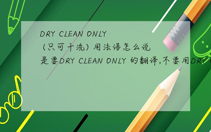 DRY CLEAN ONLY (只可干洗) 用法语怎么说是要DRY CLEAN ONLY 的翻译,不要用DRY CLEAN 的翻译来充数.回答要100%准确,我会再追加50分的