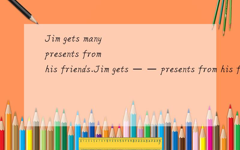 Jim gets many presents from his friends.Jim gets — — presents from his friends.Jim gets —— —— ————resents from his friends.第一个两个空 第二个三个空