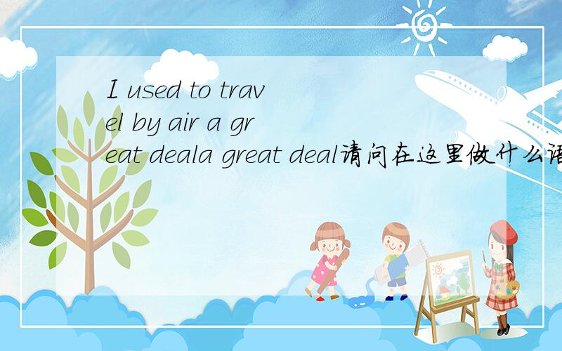 I used to travel by air a great deala great deal请问在这里做什么语态?