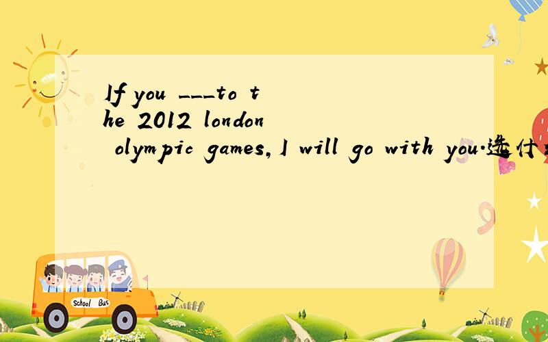 If you ___to the 2012 london olympic games,I will go with you.选什么?为什么?A、go B、has gone C will go D are going