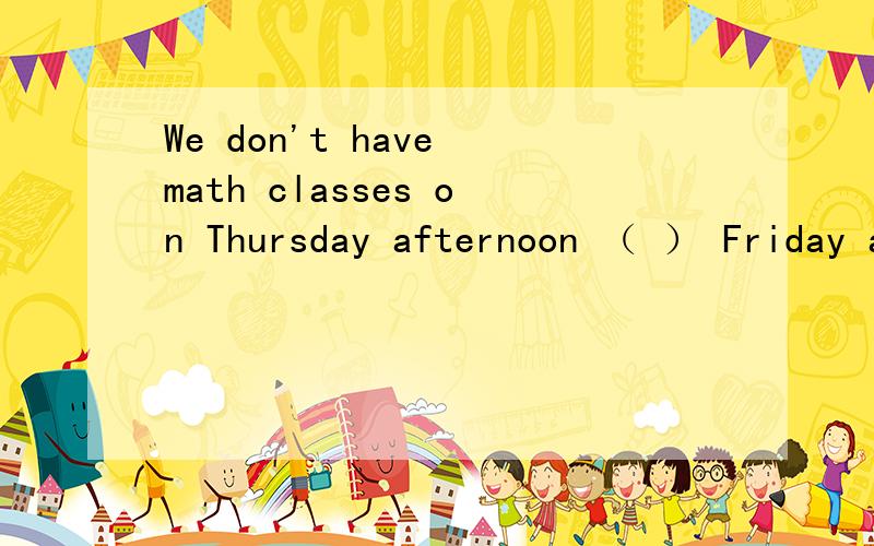 We don't have math classes on Thursday afternoon （ ） Friday afternoon填and还是or