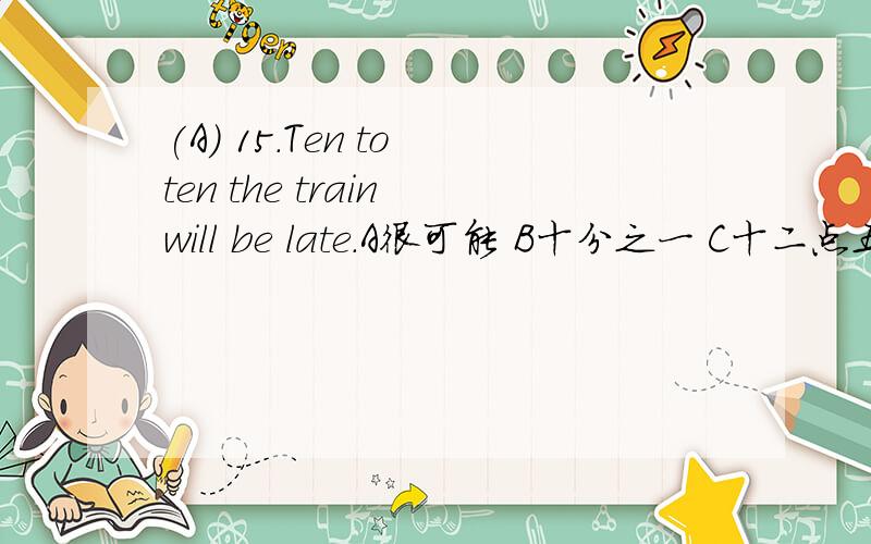 (A) 15.Ten to ten the train will be late.A很可能 B十分之一 C十二点五十 D十比一问Ten to ten的意思