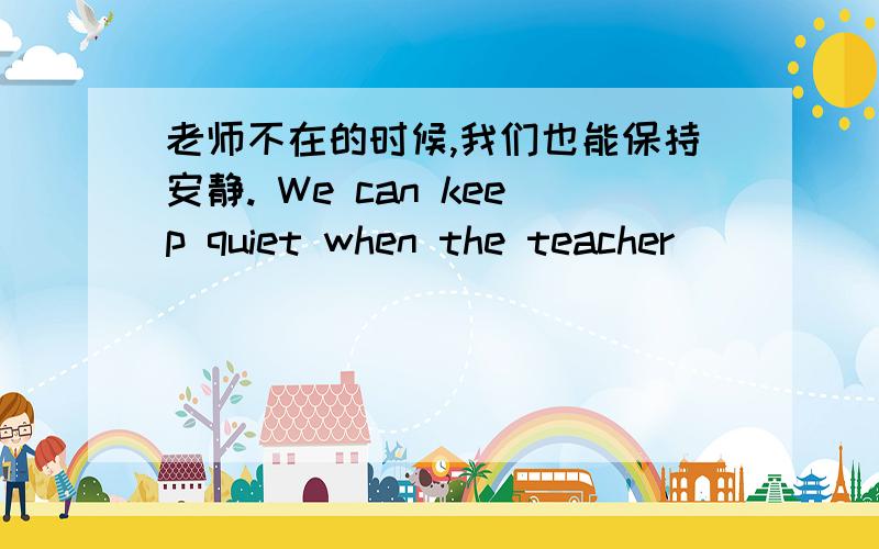 老师不在的时候,我们也能保持安静. We can keep quiet when the teacher ______ ______ .