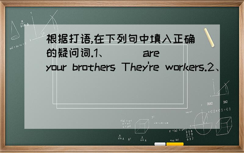根据打语,在下列句中填入正确的疑问词.1、___are your brothers They're workers.2、___ ___ areyou in?We're in Class One.