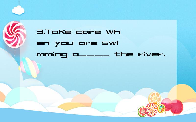 3.Take care when you are swimming a____ the river.