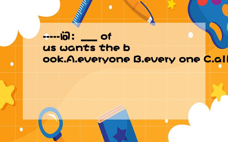 -----问：___ of us wants the book.A.everyone B.every one C.all D.nobody