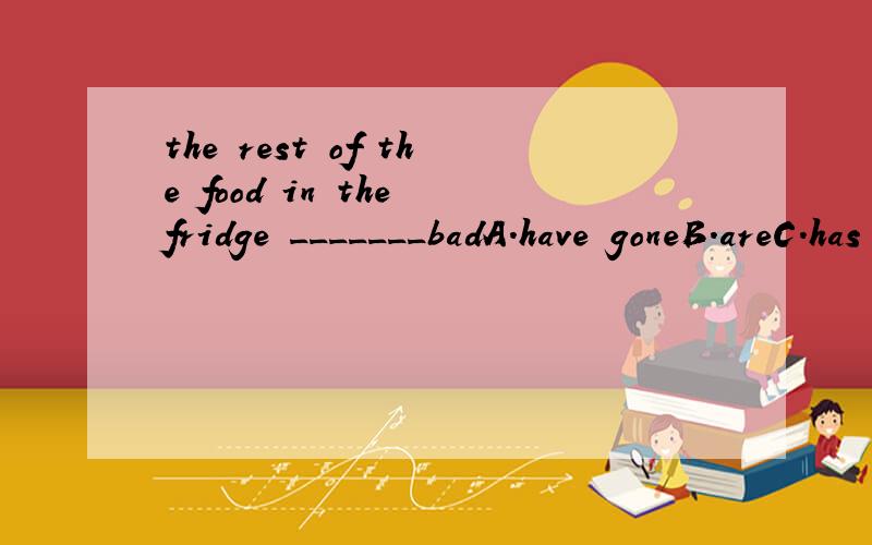 the rest of the food in the fridge _______badA.have goneB.areC.has gone D.have been