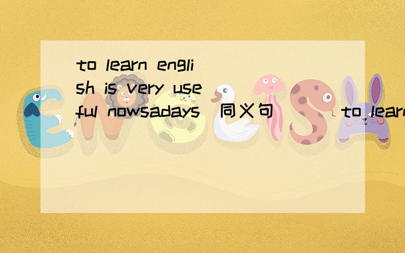 to learn english is very useful nowsadays(同义句)_ _to learn english nowadays