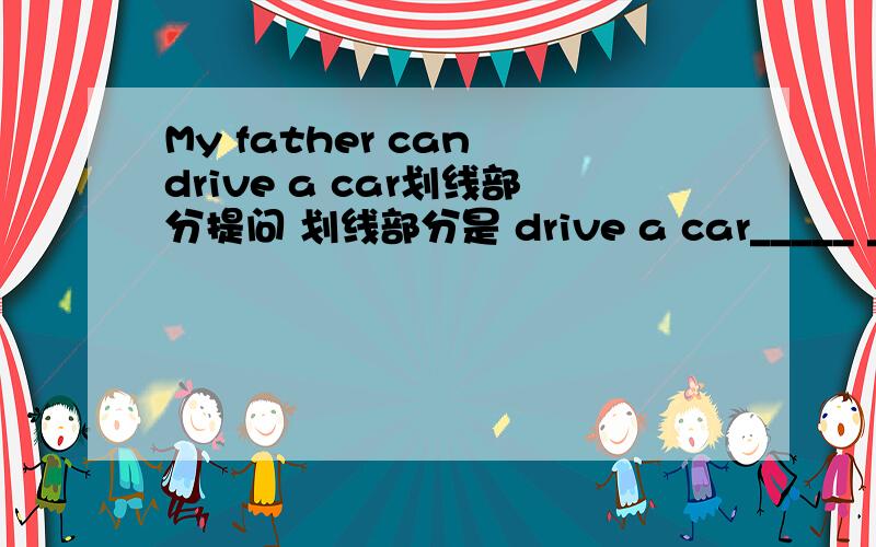 My father can drive a car划线部分提问 划线部分是 drive a car_____ _____ your father _______?
