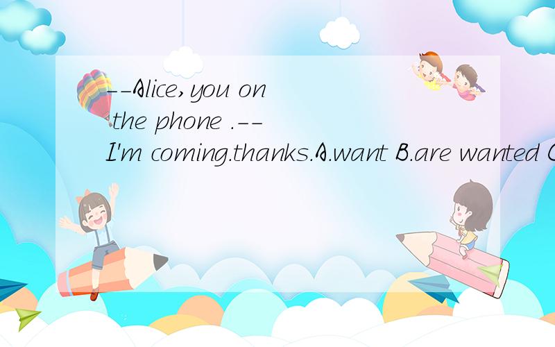 --Alice,you on the phone .--I'm coming.thanks.A.want B.are wanted C.are wanting D.have wanted用于被动语态.可有些弄不懂,题目不是表示有人正在电话上找你,而are+p.p不是一般现在时的被动语态吗?还有一题：You must