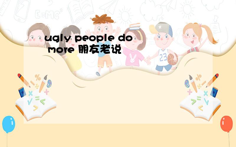 ugly people do more 朋友老说