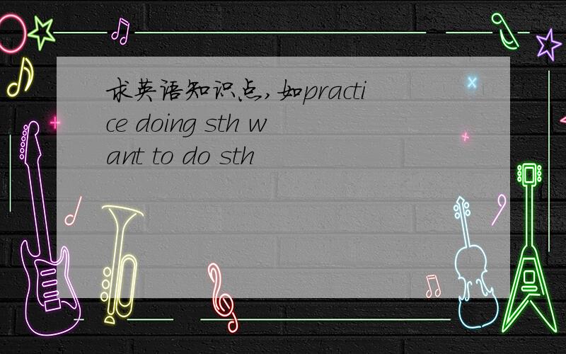 求英语知识点,如practice doing sth want to do sth