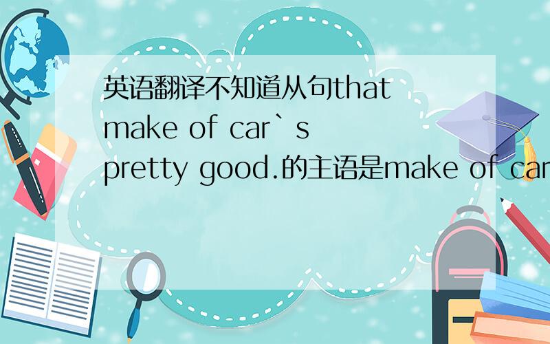 英语翻译不知道从句that make of car`s pretty good.的主语是make of car,然后`s 是is的缩写还是make of 是谓语 car`s 是名词所有格?但是这个是英译汉只有一个单句，抱歉