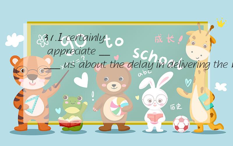 31.I certainly appreciate _____ us about the delay in delivering the materials because we had planned to begin work tomorrow.A.him to tell B.him of telling C.he told D.his telling答案是A还是B?