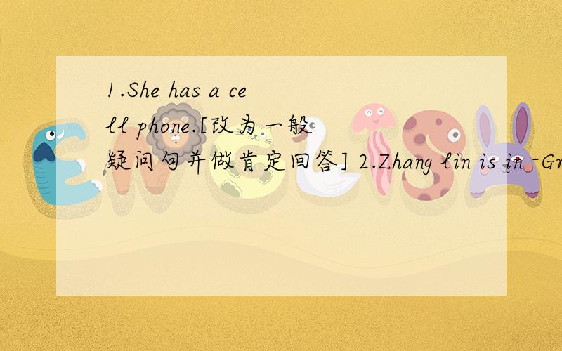1.She has a cell phone.[改为一般疑问句并做肯定回答] 2.Zhang lin is in -Grade Three-[对--中间的进行提问]3.It's -a computer- in English.[对--中间进行提问]4.We have a basketball.[改为一般疑问句并做否定回答]5.I am