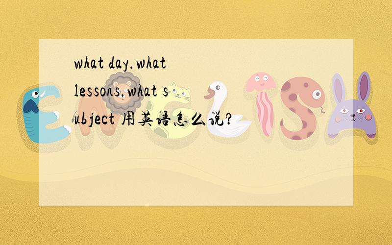 what day.what lessons.what subject 用英语怎么说?
