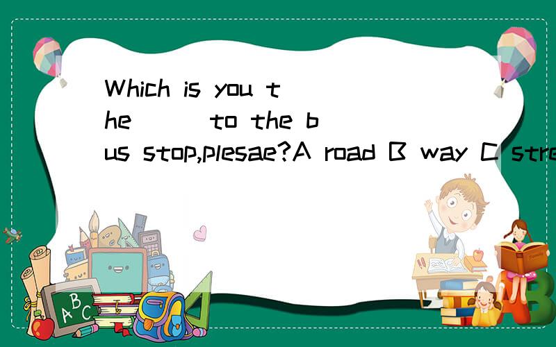 Which is you the () to the bus stop,plesae?A road B way C street D address