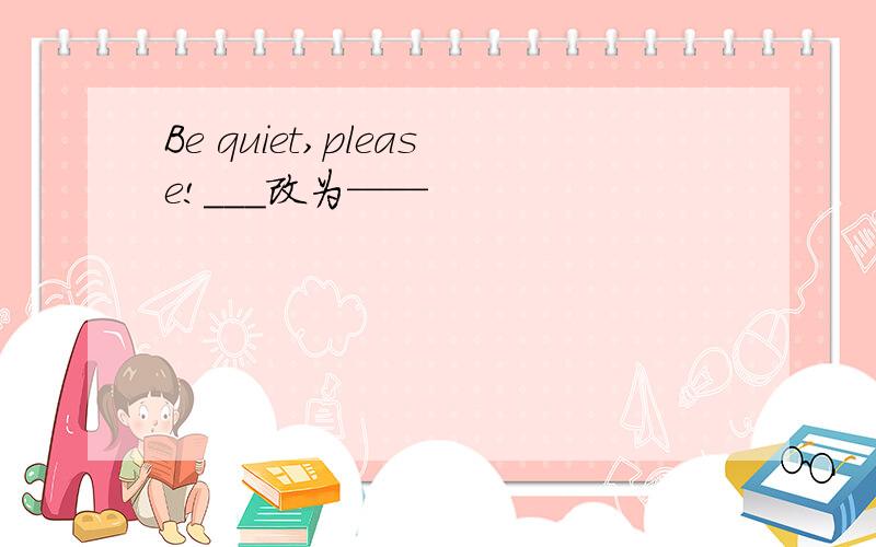 Be quiet,please!___改为——