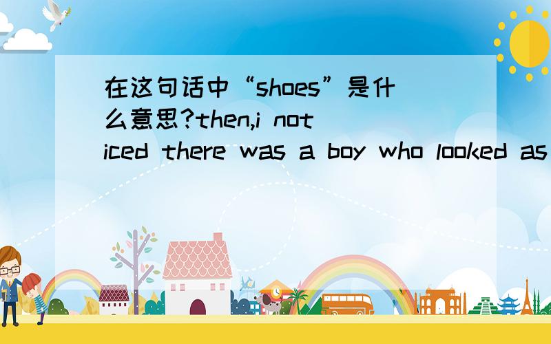 在这句话中“shoes”是什么意思?then,i noticed there was a boy who looked as if he was in the same shoes theat i was.顺便帮我翻译这句话了!