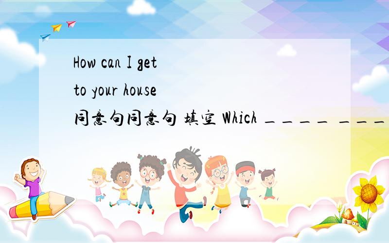 How can I get to your house 同意句同意句 填空 Which ____ _____ _____ ______ your house?一个横线是一个单词
